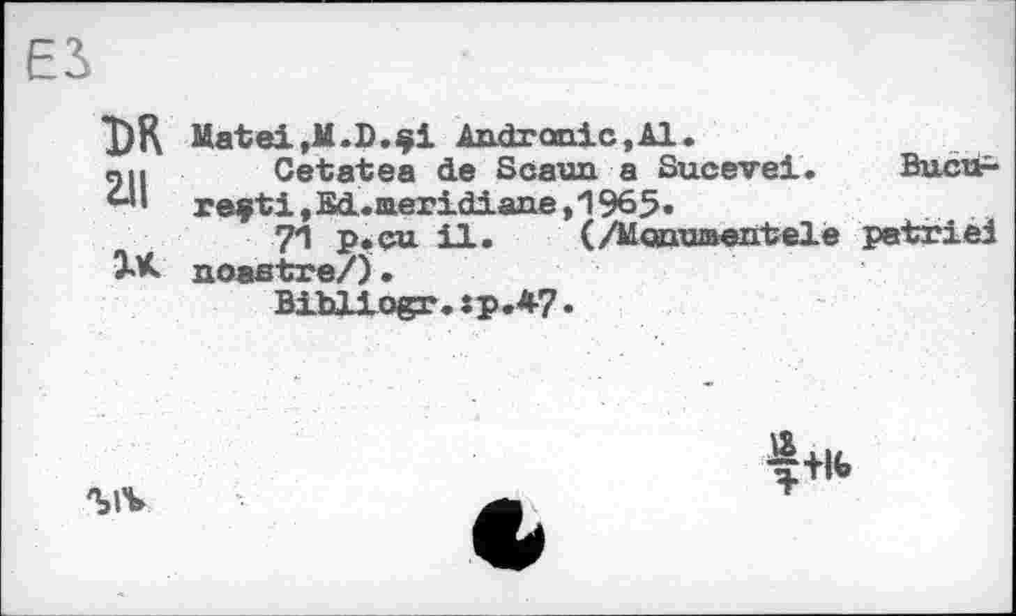 ﻿DR 211	Matei,M.D.çi Andranic.Al. Cetatea de Scaun a Sucevei.	Buctf- reçti,Sd.aeridiane,1965«
XK	71 p.çu il.	(/MoearuBentele patrie! noastre/J• Bibliogr.:p.*7•
	^+l(>